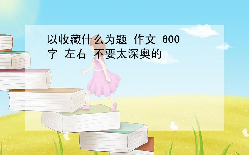 以收藏什么为题 作文 600字 左右 不要太深奥的