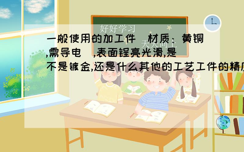 一般使用的加工件（材质：黄铜,需导电）,表面锃亮光滑,是不是镀金,还是什么其他的工艺工件的精度要求不高,不是工艺品,仅是一般的加工件,