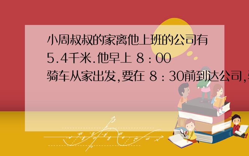 小周叔叔的家离他上班的公司有5.4千米.他早上 8：00骑车从家出发,要在 8：30前到达公司,骑车的速度至少应达到每分 钟多少米?