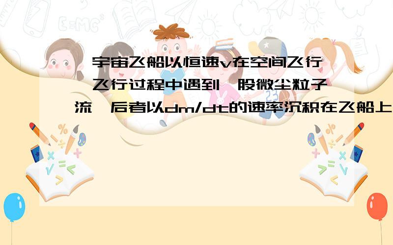 一宇宙飞船以恒速v在空间飞行,飞行过程中遇到一股微尘粒子流,后者以dm/dt的速率沉积在飞船上.尘粒在落到飞船之前的速度为u,方向与v相反,在时刻t飞船的总质量为M（t）,试问:要保持飞船匀