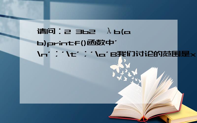 请问：2 3b2≥λb(a b)printf()函数中’\n’；’\t’；’\a’B我们讨论的范围是x