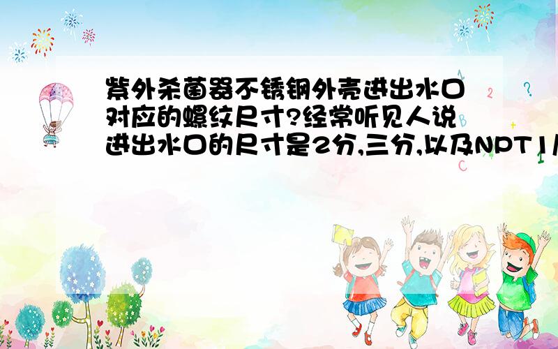 紫外杀菌器不锈钢外壳进出水口对应的螺纹尺寸?经常听见人说进出水口的尺寸是2分,三分,以及NPT1/2",请问杀菌器的出水口的内螺纹应该是什么尺寸?配套的快接头两端分别是什么尺寸?国内