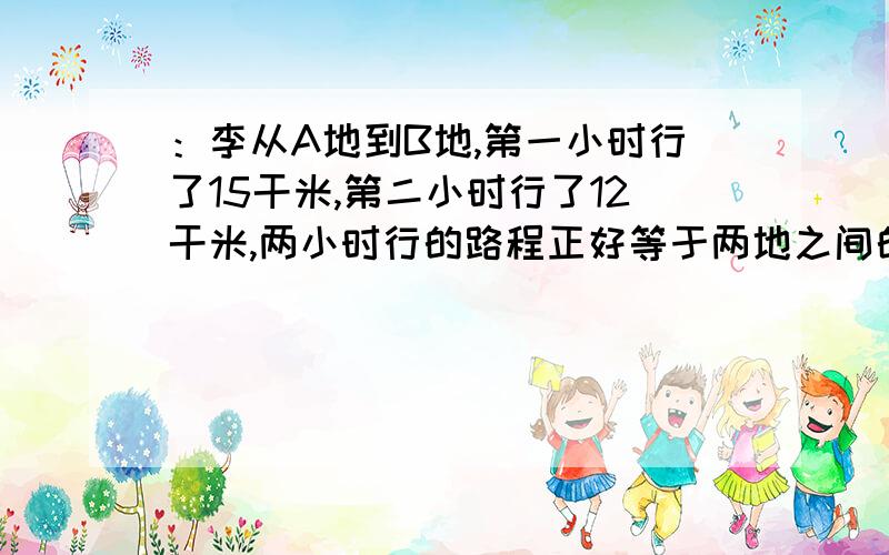 ：李从A地到B地,第一小时行了15干米,第二小时行了12干米,两小时行的路程正好等于两地之间的距离的五分之三.AB两地相距多少干米?