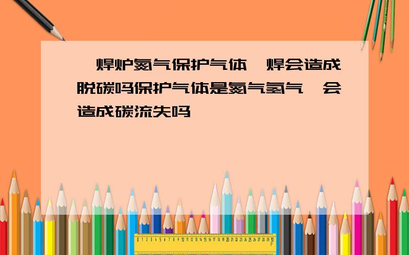 钎焊炉氮气保护气体钎焊会造成脱碳吗保护气体是氮气氢气,会造成碳流失吗