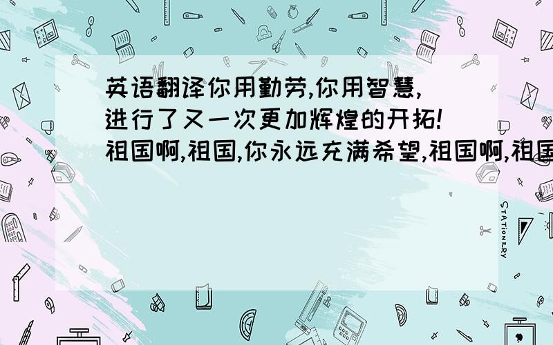 英语翻译你用勤劳,你用智慧,进行了又一次更加辉煌的开拓!祖国啊,祖国,你永远充满希望,祖国啊,祖国,你永远朝气蓬勃!