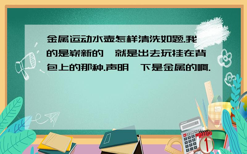 金属运动水壶怎样清洗如题.我的是崭新的,就是出去玩挂在背包上的那种.声明一下是金属的啊.