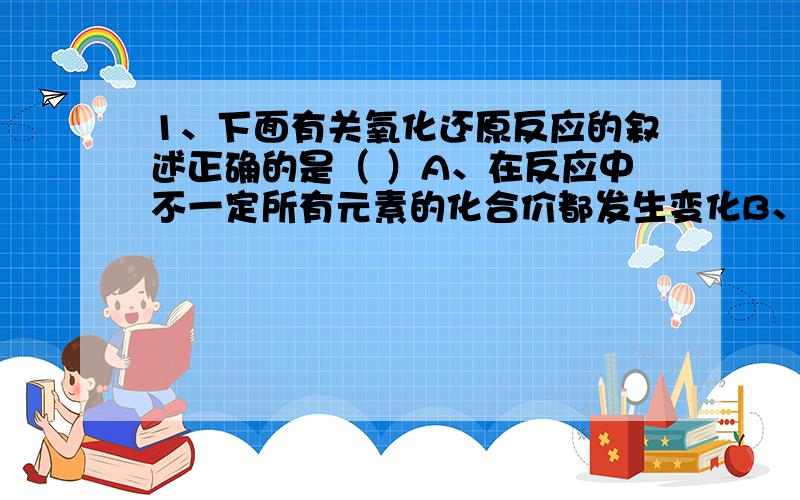 1、下面有关氧化还原反应的叙述正确的是（ ）A、在反应中不一定所有元素的化合价都发生变化B、肯定有一种元素被氧化,另一种元素被还原C、非 金属单质在反应中只作氧化剂D、某元素从