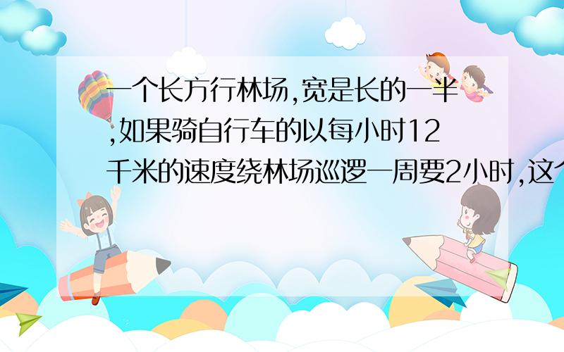 一个长方行林场,宽是长的一半,如果骑自行车的以每小时12千米的速度绕林场巡逻一周要2小时,这个林场的面