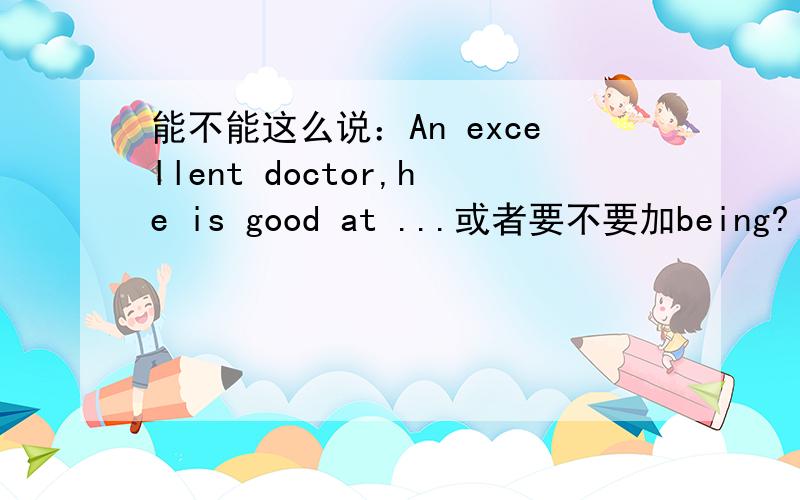 能不能这么说：An excellent doctor,he is good at ...或者要不要加being?