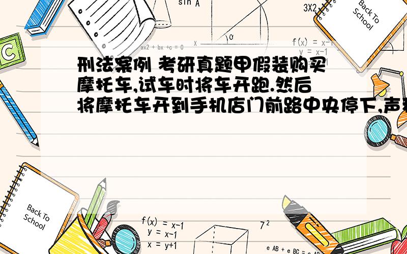 刑法案例 考研真题甲假装购买摩托车,试车时将车开跑.然后将摩托车开到手机店门前路中央停下,声称要买手机,选择一款高档手机查看时,因其摩托车占道被要求移开,拿着手机借口走到店门,