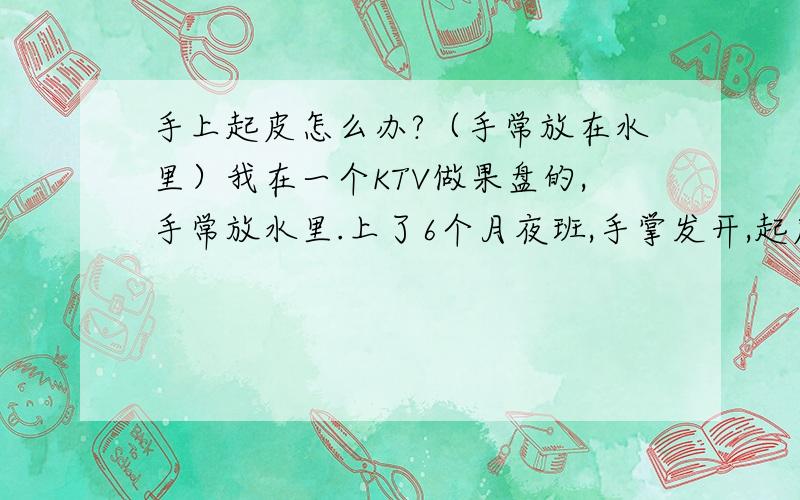 手上起皮怎么办?（手常放在水里）我在一个KTV做果盘的,手常放水里.上了6个月夜班,手掌发开,起皮,说些不用药的,食补,或擦什么游,我有时候擦蛇油膏氟轻松什么的,不太管,因为还是要碰水