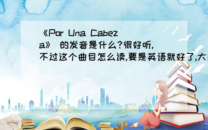 《Por Una Cabeza》 的发音是什么?很好听,不过这个曲目怎么读,要是英语就好了,大姐们把读音给我,最好把作者的音译也给我（ Carlos Gardel )