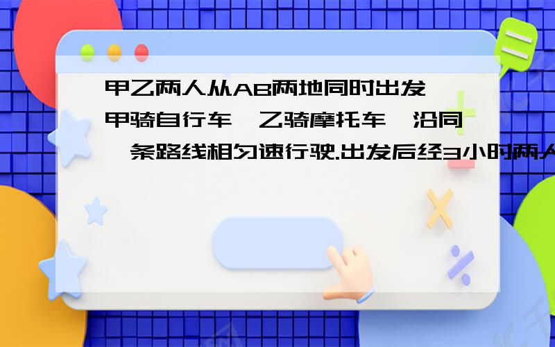 甲乙两人从AB两地同时出发,甲骑自行车,乙骑摩托车,沿同一条路线相匀速行驶.出发后经3小时两人相遇.已知在相遇时乙比甲多行了3千米,相遇后经1小时乙到达A地.问甲乙行驶的速度分别是多少