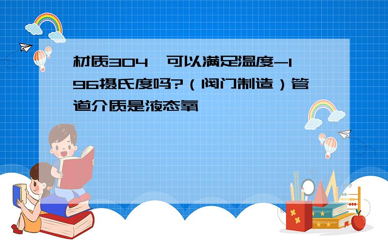 材质304,可以满足温度-196摄氏度吗?（阀门制造）管道介质是液态氧