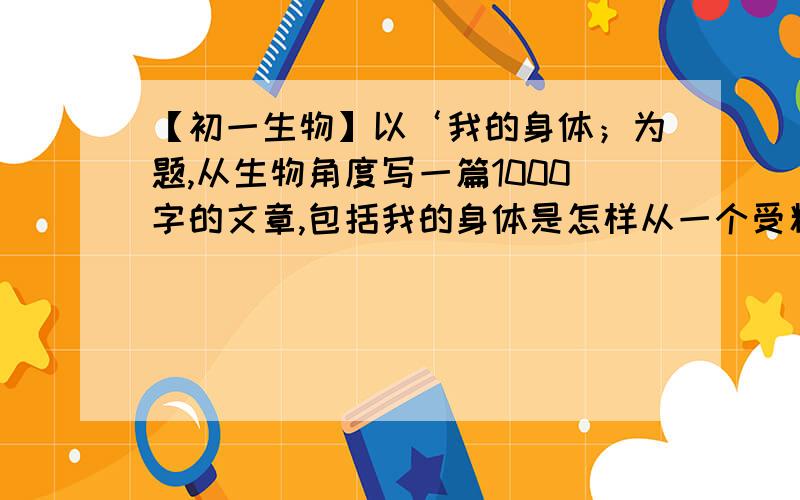 【初一生物】以‘我的身体；为题,从生物角度写一篇1000字的文章,包括我的身体是怎样从一个受精卵细胞发以‘我的身体；为题,从生物角度写一篇1000字的文章,包括我的身体是怎样从一个受