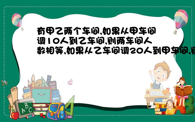 有甲乙两个车间,如果从甲车间调10人到乙车间,则两车间人数相等,如果从乙车间调20人到甲车间,则甲车间人数是乙车间的3倍,两个车间各有多少人