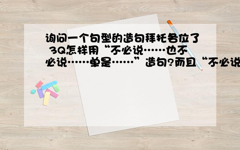 询问一个句型的造句拜托各位了 3Q怎样用“不必说……也不必说……单是……”造句?而且“不必说”和“也不必说”的后面必须是一个排比句?