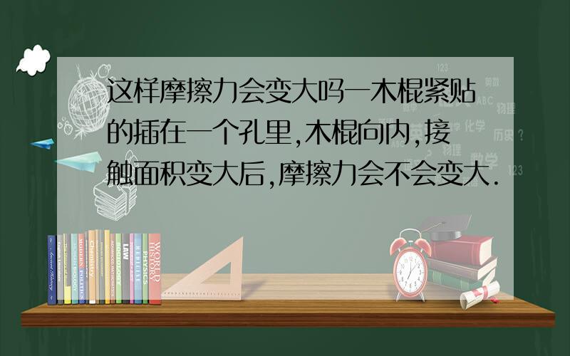 这样摩擦力会变大吗一木棍紧贴的插在一个孔里,木棍向内,接触面积变大后,摩擦力会不会变大.