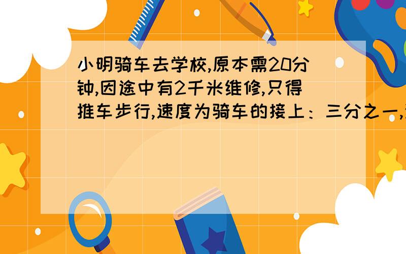 小明骑车去学校,原本需20分钟,因途中有2千米维修,只得推车步行,速度为骑车的接上：三分之一,这天用了36分钟才到.他家离学校有多远?最好算术,方程一个未知数.