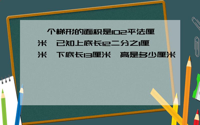 一个梯形的面积是102平法厘米,已知上底长12二分之1厘米,下底长13厘米,高是多少厘米