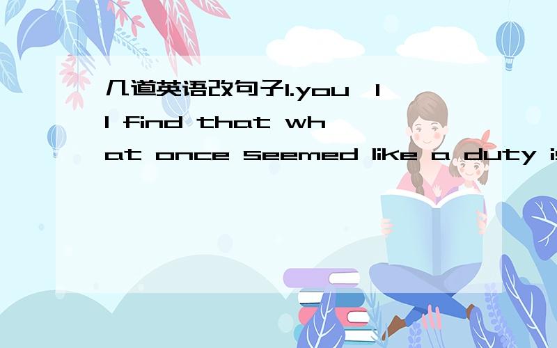 几道英语改句子1.you'll find that what once seemed like a duty is now a pleasure.(保持原意不变）you'll find that what once seemed like a duty is now____ ______ ____2.one clear reason is that( a well-chosen book is a wonderful collection