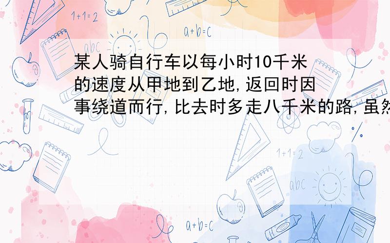 某人骑自行车以每小时10千米的速度从甲地到乙地,返回时因事绕道而行,比去时多走八千米的路,虽然行车的...某人骑自行车以每小时10千米的速度从甲地到乙地,返回时因事绕道而行,比去时多