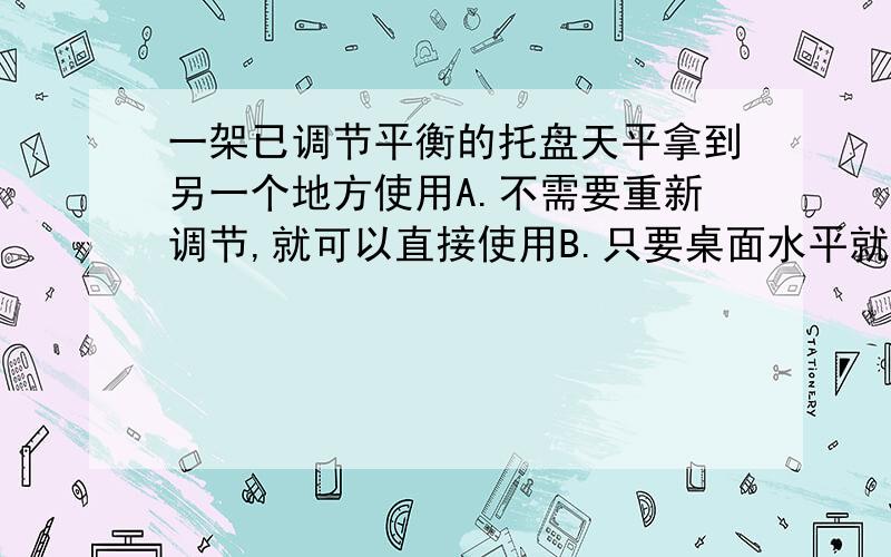 一架已调节平衡的托盘天平拿到另一个地方使用A.不需要重新调节,就可以直接使用B.只要桌面水平就可以了C.需要调节天平的横梁平衡方可使用D.只要小心移动,不必重新调整要解释其原因