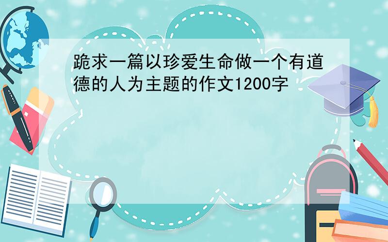 跪求一篇以珍爱生命做一个有道德的人为主题的作文1200字