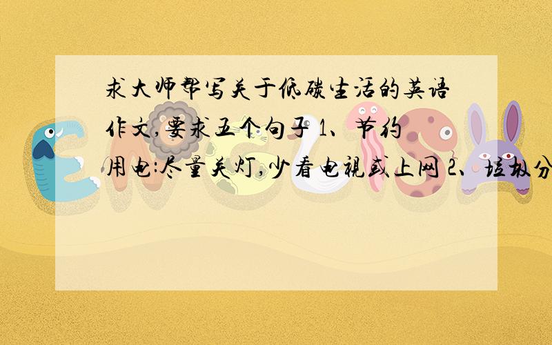 求大师帮写关于低碳生活的英语作文,要求五个句子 1、节约用电:尽量关灯,少看电视或上网 2、垃圾分求大师帮写关于低碳生活的英语作文,要求五个句子1、节约用电:尽量关灯,少看电视或上