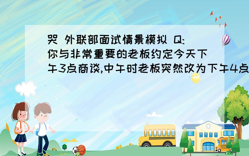 哭 外联部面试情景模拟 Q:你与非常重要的老板约定今天下午3点商谈,中午时老板突然改为下午4点,而你有很重要的课程,这样如何处理?好难T T 我想说翘课 但是这样的回答肯定完蛋 该怎么回答