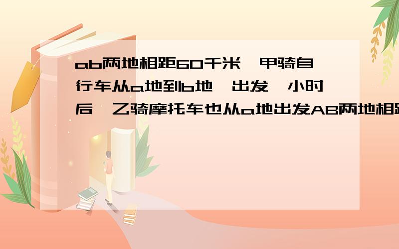 ab两地相距60千米,甲骑自行车从a地到b地,出发一小时后,乙骑摩托车也从a地出发AB两地相距60千米 甲乙两人分别骑自行车,摩托车 从A地前往B地已知甲先出发1小时结果乙比甲早到3小时乙的速度