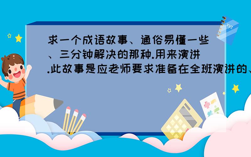 求一个成语故事、通俗易懂一些、三分钟解决的那种.用来演讲.此故事是应老师要求准备在全班演讲的、所以最好不和前面的同学重复.又鉴于本人背书功底不大好、所以、通俗易懂、你懂得~