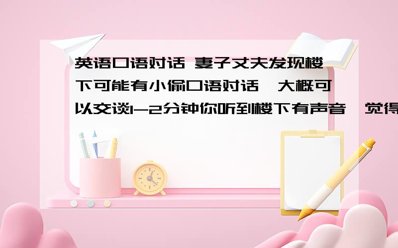 英语口语对话 妻子丈夫发现楼下可能有小偷口语对话,大概可以交谈1-2分钟你听到楼下有声音,觉得可能有小偷在头你们的房子,你叫醒丈夫,但是他没听到什么声音,不相信有小偷.就这样发展下