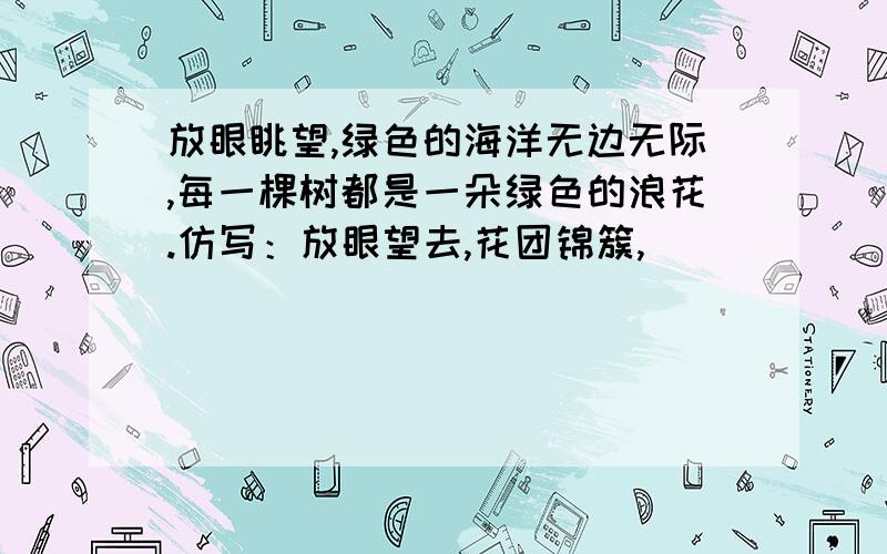 放眼眺望,绿色的海洋无边无际,每一棵树都是一朵绿色的浪花.仿写：放眼望去,花团锦簇,（ ）