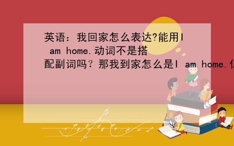 英语：我回家怎么表达?能用I am home.动词不是搭配副词吗？那我到家怎么是I am home.仁爱教科书里，有一句Mom,I am home.怎么回事？