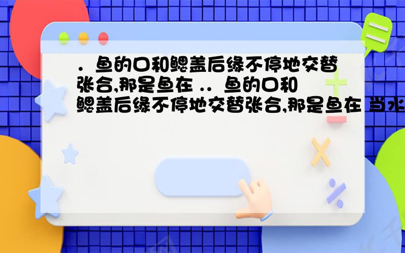 ．鱼的口和鳃盖后缘不停地交替张合,那是鱼在 .．鱼的口和鳃盖后缘不停地交替张合,那是鱼在 当水流经过鳃时,鳃丝里的毛细血管与水进行了 血液变成