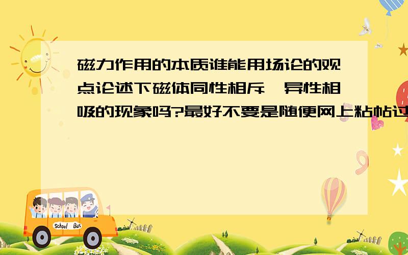 磁力作用的本质谁能用场论的观点论述下磁体同性相斥,异性相吸的现象吗?最好不要是随便网上粘帖过来的长篇大论.也不要是分子电流说等论述电磁关系的等等