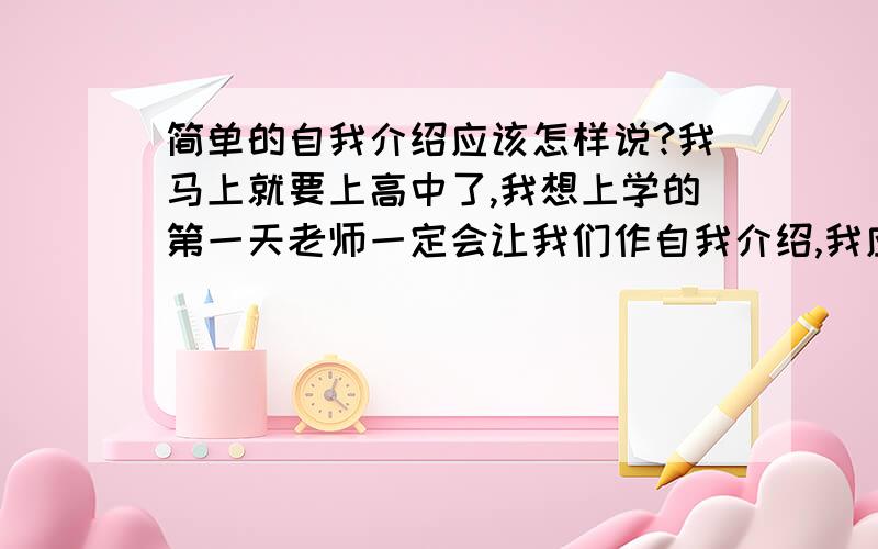 简单的自我介绍应该怎样说?我马上就要上高中了,我想上学的第一天老师一定会让我们作自我介绍,我应该怎样说好呢?我是个开朗可爱型的女孩,有一些乐器、运动的特长,最后我还想让同学们