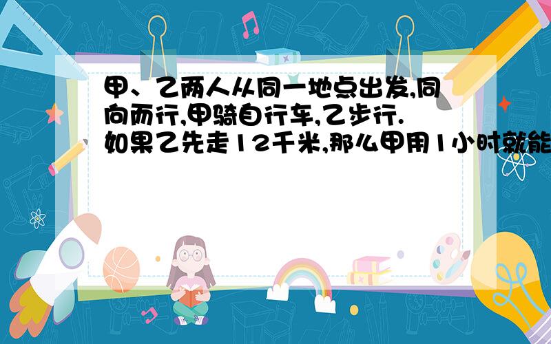 甲、乙两人从同一地点出发,同向而行,甲骑自行车,乙步行.如果乙先走12千米,那么甲用1小时就能追上乙;如果乙先走1小时,那么甲只用1/2小时就能追上乙.求两人的速度.