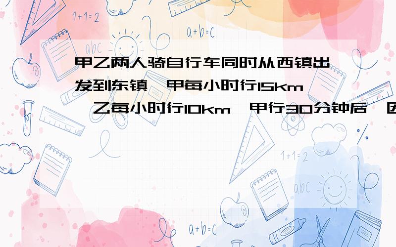 甲乙两人骑自行车同时从西镇出发到东镇,甲每小时行15km,乙每小时行10km,甲行30分钟后,因事用原速返回西镇,在西镇耽搁了半小时,又以原速去东镇,结果比乙晚到30分钟,试问两镇的距离?