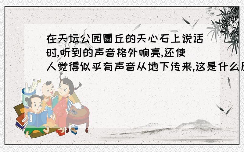 在天坛公园圜丘的天心石上说话时,听到的声音格外响亮,还使人觉得似乎有声音从地下传来,这是什么原因?希望大家能给我个详细的解释,要有科学性的.谢谢了……