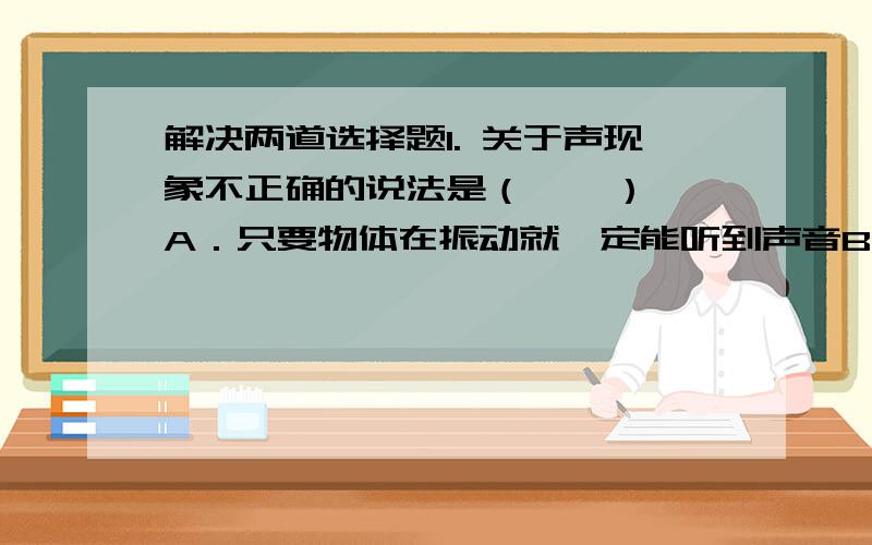 解决两道选择题1. 关于声现象不正确的说法是（    ）A．只要物体在振动就一定能听到声音B.听到声音一定有物体在振动C.一般说来声音在固体中比液体中传播得快D.声音的传播要介质2. 流星