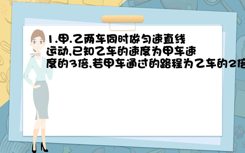 1.甲.乙两车同时做匀速直线运动,已知乙车的速度为甲车速度的3倍,若甲车通过的路程为乙车的2倍,则甲.乙两车的行驶时间之比为多少?(要求写出完整的步骤) 2.某飞机作匀速直线飞行,它在10秒