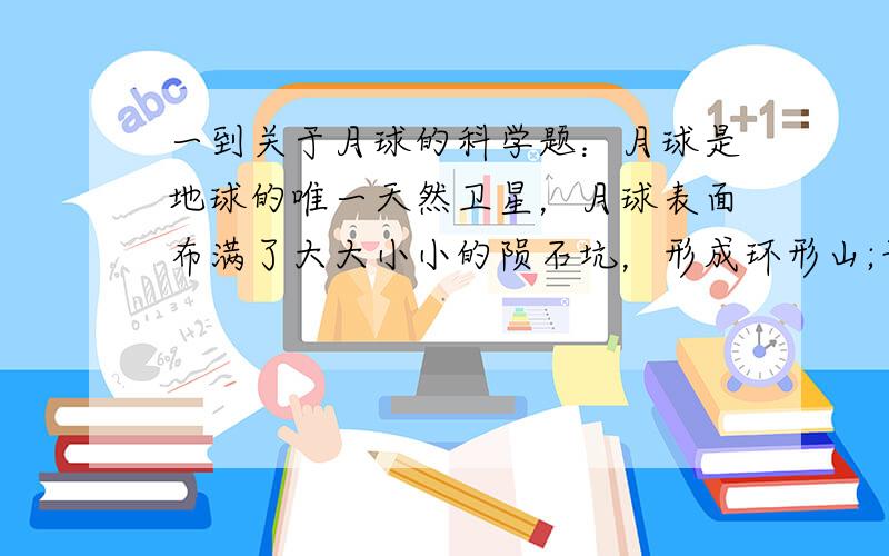 一到关于月球的科学题：月球是地球的唯一天然卫星，月球表面布满了大大小小的陨石坑，形成环形山;平坦地区是“月海”，含有丰富的水资源。月球是一个无声的世界，只有航天飞机的降