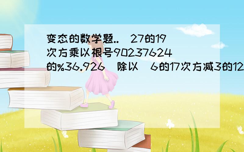 变态的数学题..（27的19次方乘以根号90237624的%36.926）除以（6的17次方减3的12次方的差）