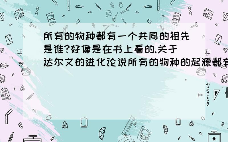 所有的物种都有一个共同的祖先是谁?好像是在书上看的.关于达尔文的进化论说所有的物种的起源都有一个共同的祖先 那是什么啊?