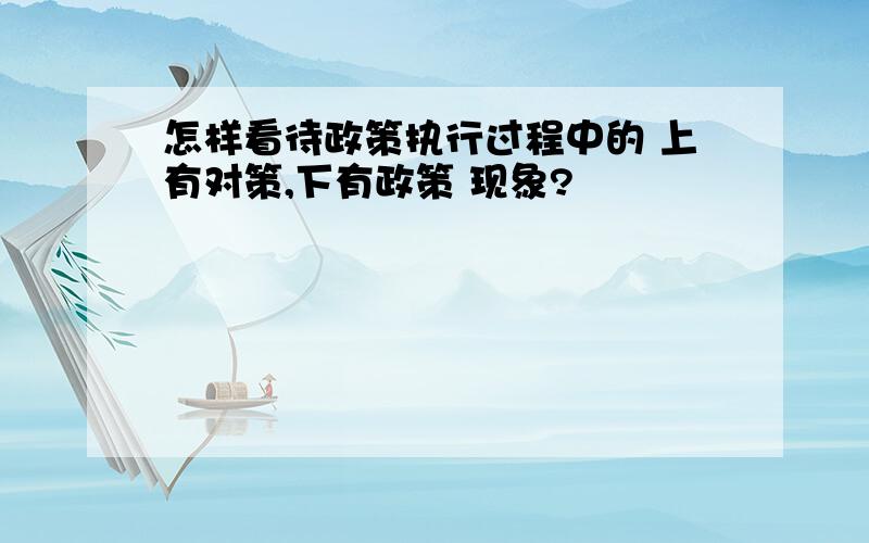 怎样看待政策执行过程中的 上有对策,下有政策 现象?