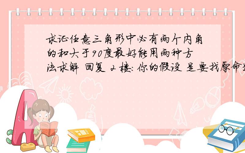 求证任意三角形中必有两个内角的和大于90度最好能用两种方法求解 回复 2 楼：你的假设 是要找原命题的否定是吗 我觉得 你的假设有问题是否能正着 用不等式性质直接证明