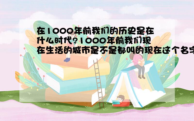 在1000年前我们的历史是在什么时代?1000年前我们现在生活的城市是不是都叫的现在这个名字?若不是那又叫什么~都有那些城市的名字都有“历史名字”（比如在唐朝的时候就叫 “洛阳”）