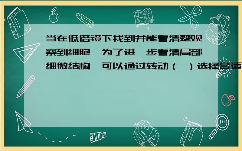 当在低倍镜下找到并能看清楚观察到细胞,为了进一步看清局部细微结构,可以通过转动（ ）选择合适的高倍镜